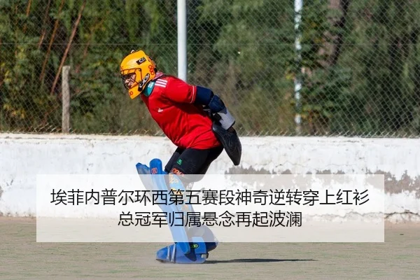 埃菲内普尔环西第五赛段神奇逆转穿上红衫 总冠军归属悬念再起波澜