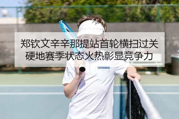 郑钦文辛辛那提站首轮横扫过关 硬地赛季状态火热彰显竞争力